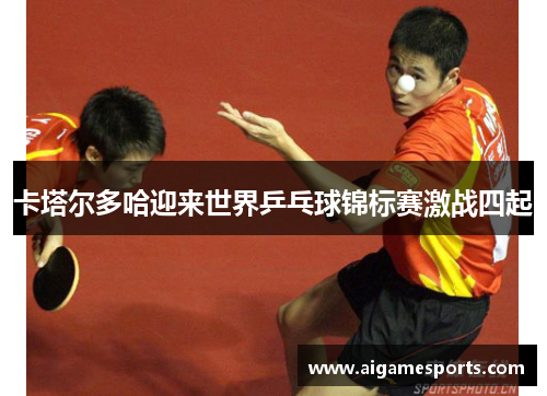 卡塔尔多哈迎来世界乒乓球锦标赛激战四起