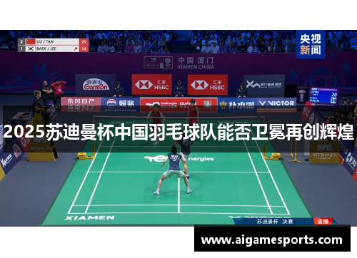 2025苏迪曼杯中国羽毛球队能否卫冕再创辉煌