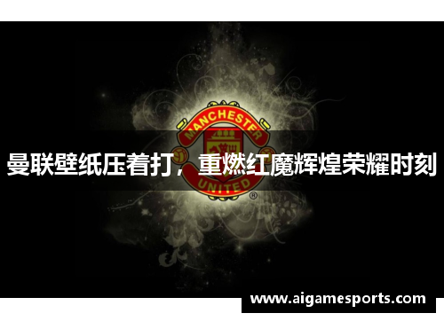 曼联壁纸压着打，重燃红魔辉煌荣耀时刻